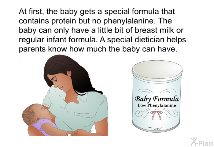 At first, the baby gets a special formula that contains protein but no phenylalanine. The baby can only have a little bit of breast milk or regular infant formula. A special dietician helps parents know how much the baby can have.