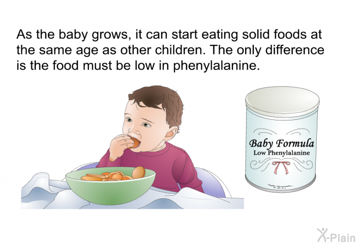As the baby grows, it can start eating solid foods at the same age as other children. The only difference is the food must be low in phenylalanine.