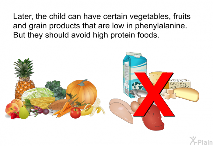Later, the child can have certain vegetables, fruits and grain products that are low in phenylalanine. But they should avoid high protein foods.