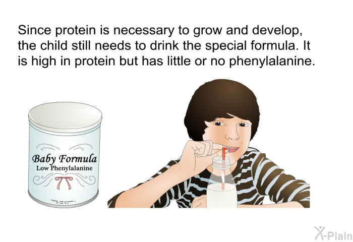 Since protein is necessary to grow and develop, the child still needs to drink the special formula. It is high in protein but has little or no phenylalanine.