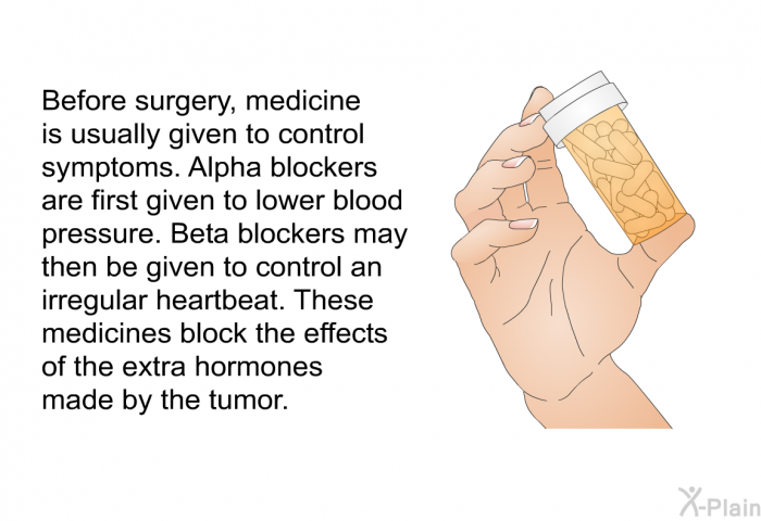 Before surgery, medicine is usually given to control symptoms. Alpha blockers are first given to lower blood pressure. Beta blockers may then be given to control an irregular heartbeat. These medicines block the effects of the extra hormones made by the tumor.