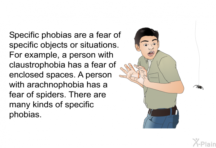 Specific phobias are a fear of specific objects or situations. For example, a person with claustrophobia has a fear of enclosed spaces. A person with arachnophobia has a fear of spiders. There are many kinds of specific phobias.