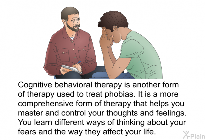 Cognitive behavioral therapy is another form of therapy used to treat phobias. It is a more comprehensive form of therapy that helps you master and control your thoughts and feelings. You learn different ways of thinking about your fears and the way they affect your life.
