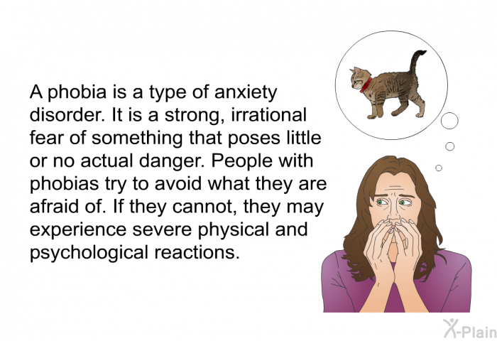 A phobia is a type of anxiety disorder. It is a strong, irrational fear of something that poses little or no actual danger. People with phobias try to avoid what they are afraid of. If they cannot, they may experience severe physical and psychological reactions.