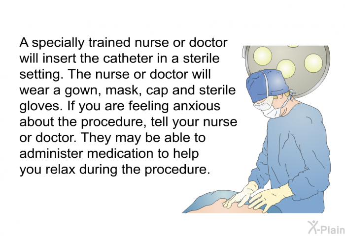 A specially trained<B> </B>nurse or doctor will insert the catheter in a sterile setting. The nurse or doctor will wear a gown, mask, cap and sterile gloves. If you are feeling anxious about the procedure, tell your nurse or doctor. They may be able to administer medication to help you relax during the procedure.