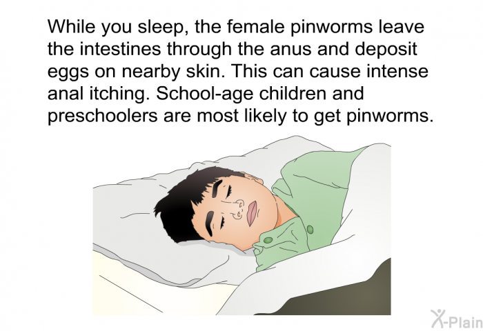 While you sleep, the female pinworms leave the intestines through the anus and deposit eggs on nearby skin. This can cause intense anal itching. School-age children and preschoolers are most likely to get pinworms.