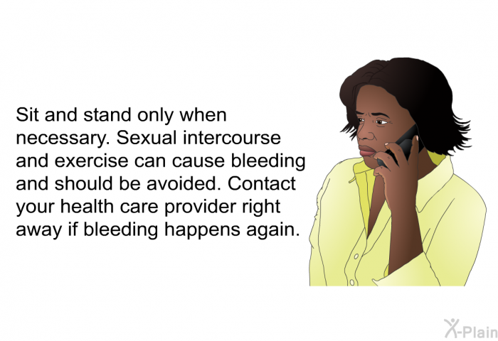 Sit and stand only when necessary. Sexual intercourse and exercise can cause bleeding and should be avoided. Contact your health care provider right away if bleeding happens again.