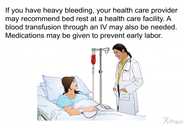 If you have heavy bleeding, your health care provider may recommend bed rest at a health care facility. A blood transfusion through an IV may also be needed. Medications may be given to prevent early labor.