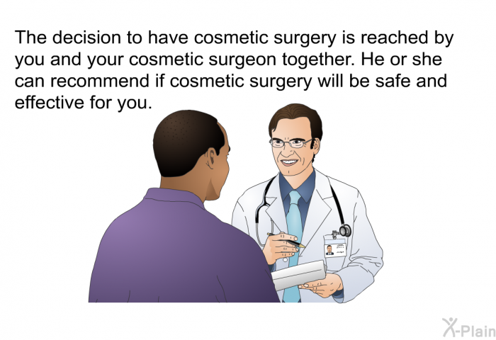 The decision to have cosmetic surgery is reached by you and your cosmetic surgeon together. He or she can recommend if cosmetic surgery will be safe and effective for you.
