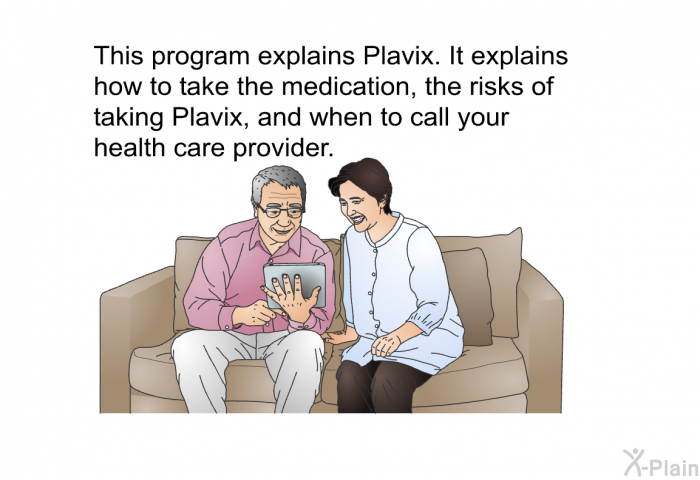 This health information explains Plavix. It explains how to take the medication, the risks of taking Plavix, and when to call your health care provider.