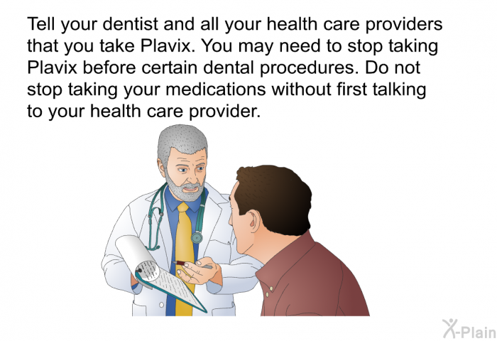 Tell your dentist and all your health care providers that you take Plavix. You may need to stop taking Plavix before certain dental procedures. Do not stop taking your medications without first talking to your health care provider.