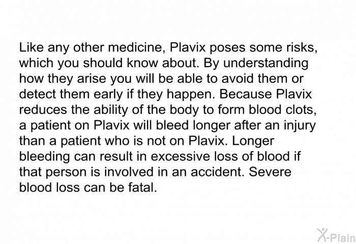 Like any other medicine, Plavix poses some risks, which you should know about. By understanding how they arise you will be able to avoid them or detect them early if they happen. Because Plavix reduces the ability of the body to form blood clots, a patient on Plavix will bleed longer after an injury than a patient who is not on Plavix. Longer bleeding can result in excessive loss of blood if that person is involved in an accident. Severe blood loss can be fatal.