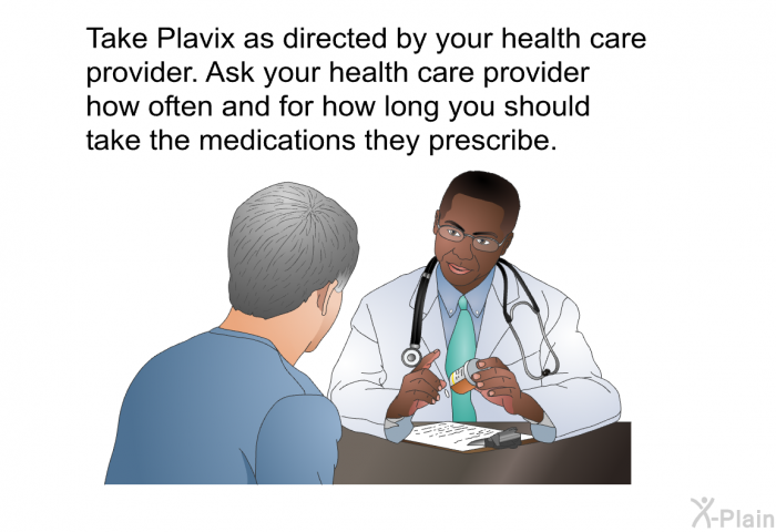 Take Plavix as directed by your health care provider. Ask your health care provider how often and for how long you should take the medications they prescribe.