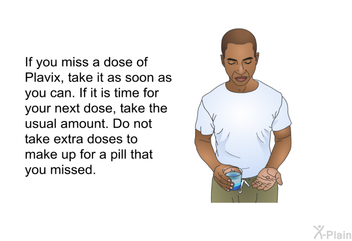 If you miss a dose of Plavix, take it as soon as you can. If it is time for your next dose, take the usual amount. Do not take extra doses to make up for a pill that you missed.