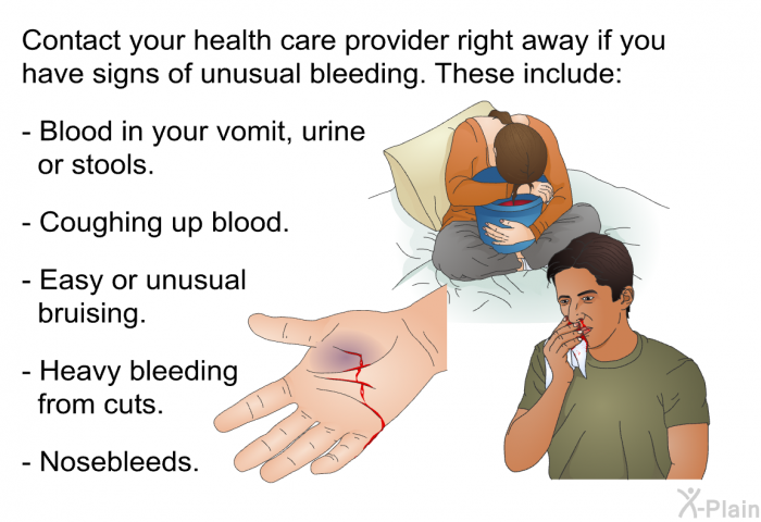 Contact your health care provider right away if you have signs of unusual bleeding. These include:  Blood in your vomit, urine or stools. Coughing up blood. Easy or unusual bruising. Heavy bleeding from cuts. Nosebleeds.
