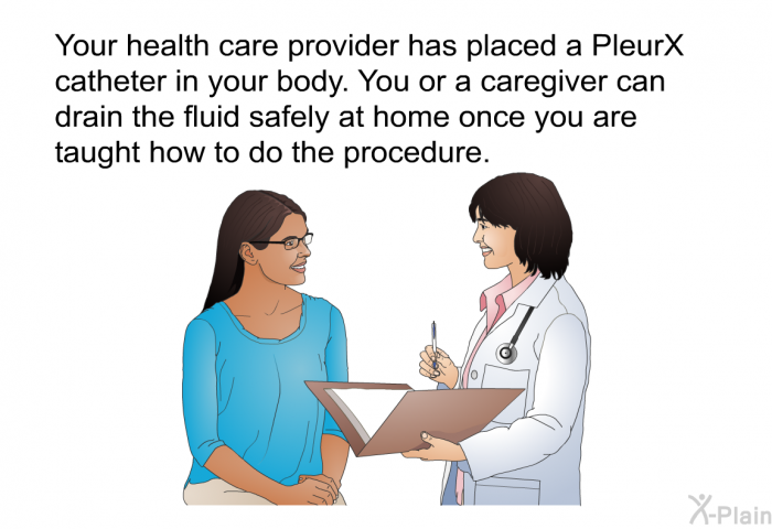 Your health care provider has placed a PleurX catheter in your body. You or a caregiver can drain the fluid safely at home once you are taught how to do the procedure.