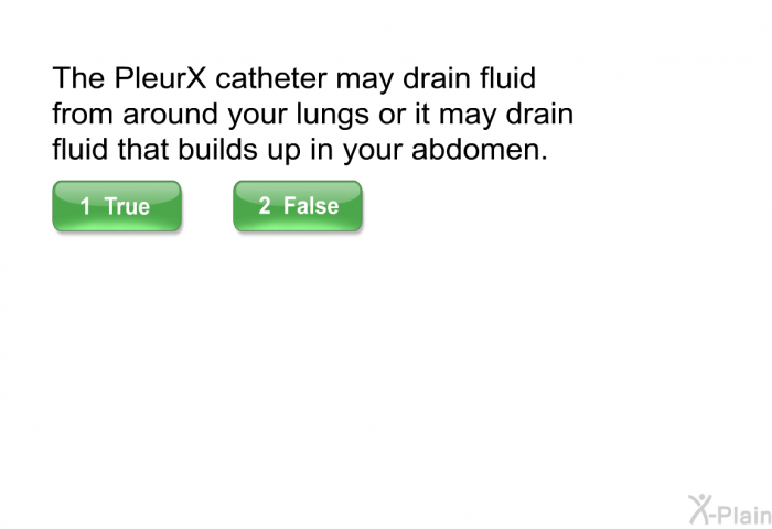 The PleurX catheter may drain fluid from around your lungs or it may drain fluid that builds up in your abdomen.