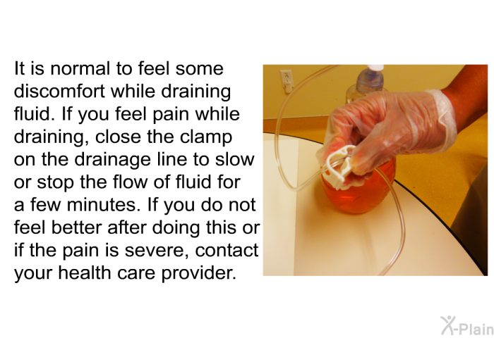 It is normal to feel some discomfort while draining fluid. If you feel pain while draining, close the clamp on the drainage line to slow or stop the flow of fluid for a few minutes. If you do not feel better after doing this or if the pain is severe, contact your health care provider.