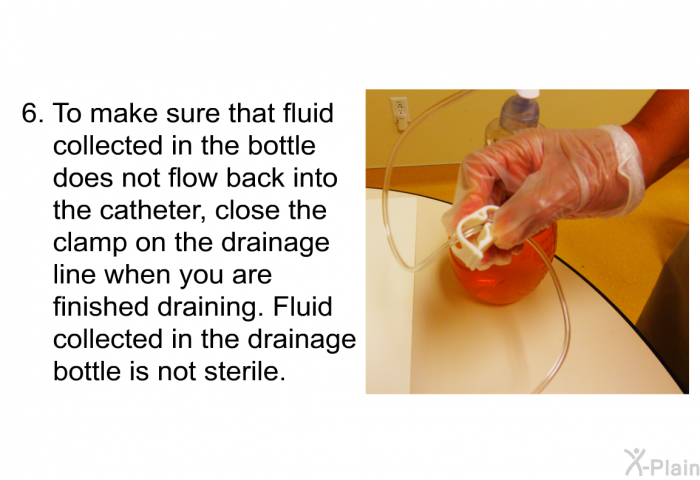 To make sure that fluid collected in the bottle does not flow back into the catheter, close the clamp on the drainage line when you are finished draining. Fluid collected in the drainage bottle is not sterile.