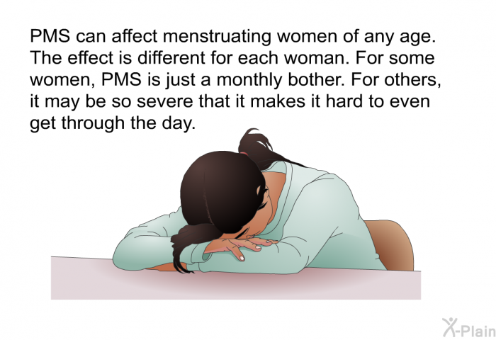 PMS can affect menstruating women of any age. The effect is different for each woman. For some women, PMS is just a monthly bother. For others, it may be so severe that it makes it hard to even get through the day.