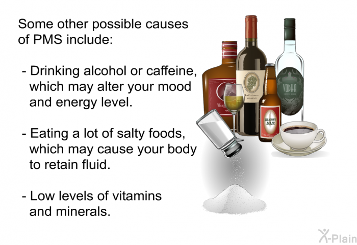 Some other possible causes of PMS include:  Drinking alcohol or caffeine, which may alter your mood and energy level. Eating a lot of salty foods, which may cause your body to retain fluid. Low levels of vitamins and minerals.