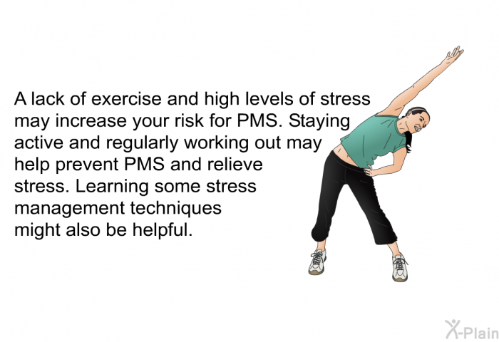 A lack of exercise and high levels of stress may increase your risk for PMS. Staying active and regularly working out may help prevent PMS and relieve stress. Learning some stress management techniques might also be helpful.