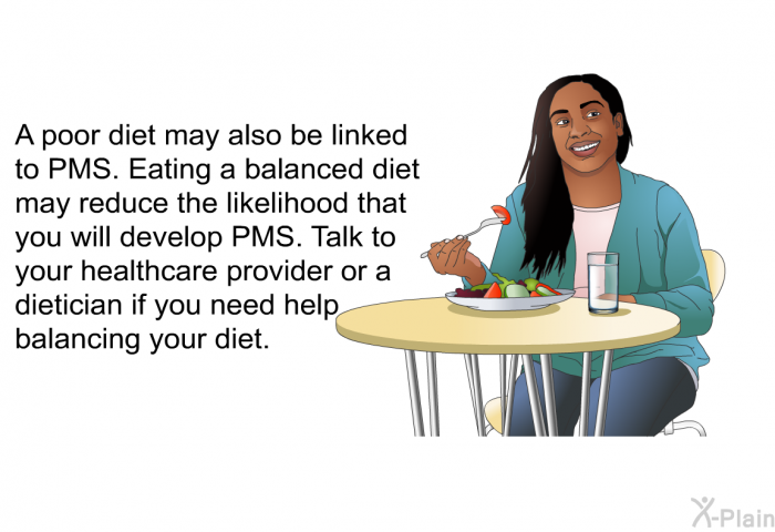 A poor diet may also be linked to PMS. Eating a balanced diet may reduce the likelihood that you will develop PMS. Talk to your healthcare provider or a dietician if you need help balancing your diet.