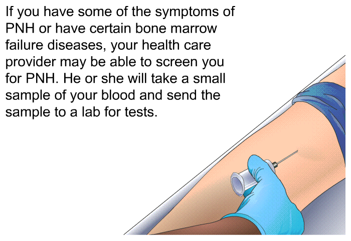 If you have some of the symptoms of PNH or have certain bone marrow failure diseases, your health care provider may be able to screen you for PNH. He or she will take a small sample of your blood and send the sample to a lab for tests.