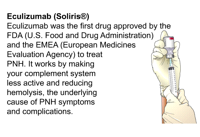 <B>Eculizumab (Soliris ): </B> Eculizumab was the first drug approved by the FDA (U.S. Food and Drug Administration) and the EMEA (European Medicines Evaluation Agency) to treat PNH. It works by making your complement system less active and reducing hemolysis, the underlying cause of PNH symptoms and complications.