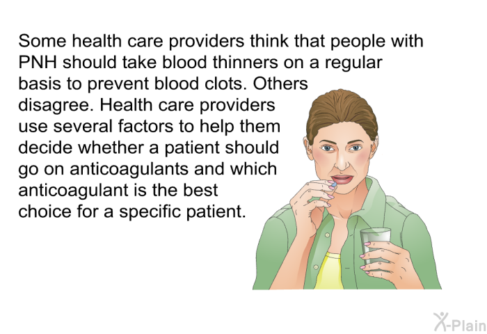 Some health care providers think that people with PNH should take blood thinners on a regular basis to prevent blood clots. Others disagree. Health care providers use several factors to help them decide whether a patient should go on anticoagulants and which anticoagulant is the best choice for a specific patient.