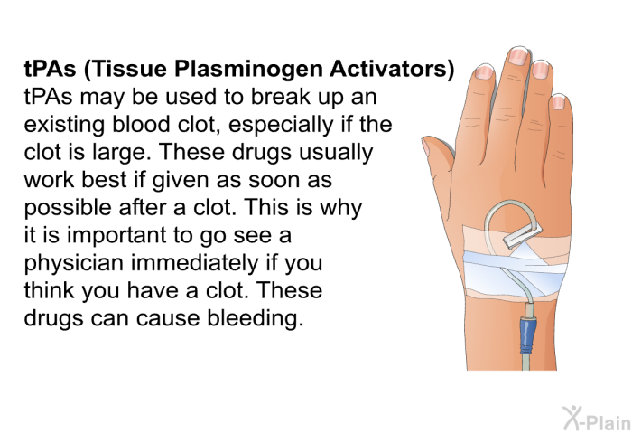 <B>tPAs (Tissue Plasminogen Activators): </B> tPAs may be used to break up an existing blood clot, especially if the clot is large. These drugs usually work best if given as soon as possible after a clot. This is why it is important to go see a physician immediately if you think you have a clot. These drugs can cause bleeding.