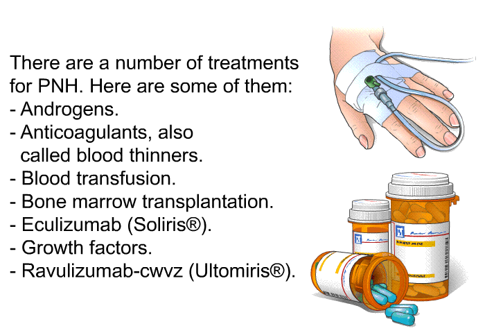 There are a number of treatments for PNH.<B> </B>Here are some of them:  Androgens. Anticoagulants, also called blood thinners. Blood transfusion. Bone marrow transplantation. Eculizumab (Soliris ). Growth factors. Ravulizumab-cwvz (Ultomiris<SUP> </SUP>).