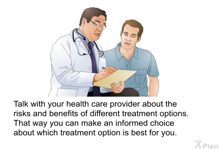Talk with your health care provider about the risks and benefits of different treatment options. That way you can make an informed choice about which treatment option is best for you.