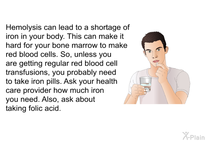 Hemolysis can lead to a shortage of iron in your body. This can make it hard for your bone marrow to make red blood cells. So, unless you are getting regular red blood cell transfusions, you probably need to take iron pills. Ask your health care provider how much iron you need. Also, ask about taking folic acid.