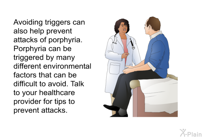 Avoiding triggers can also help prevent attacks of porphyria. Porphyria can be triggered by many different environmental factors that can be difficult to avoid. Talk to your healthcare provider for tips to prevent attacks.