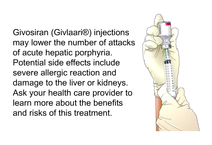 Givosiran (Givlaari<SUP> </SUP>) injections may lower the number of attacks of acute hepatic porphyria. Potential side effects include severe allergic reaction and damage to the liver or kidneys. Ask your health care provider to learn more about the benefits and risks of this treatment.