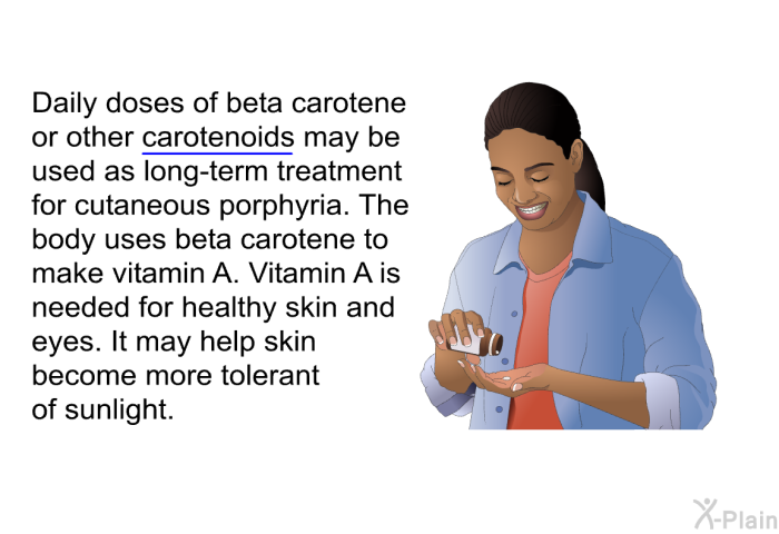 Daily doses of beta carotene or other carotenoids may be used as long-term treatment for cutaneous porphyria. The body uses beta carotene to make vitamin A. Vitamin A is needed for healthy skin and eyes. It may help skin become more tolerant of sunlight.