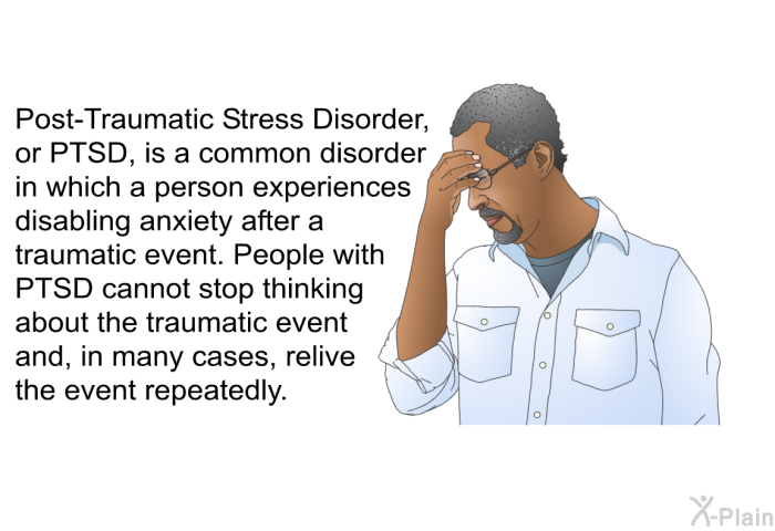 Post-Traumatic Stress Disorder, or PTSD, is a common disorder in which a person experiences disabling anxiety after a traumatic event. People with PTSD cannot stop thinking about the traumatic event and, in many cases, relive the event repeatedly.