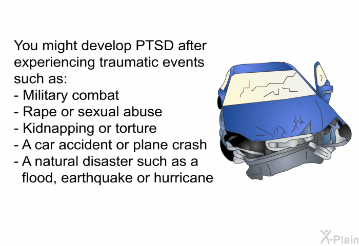 You might develop PTSD after experiencing traumatic events such as:  Military combat Rape or sexual abuse Kidnapping or torture A car accident or plane crash A natural disaster such as a flood, earthquake or hurricane