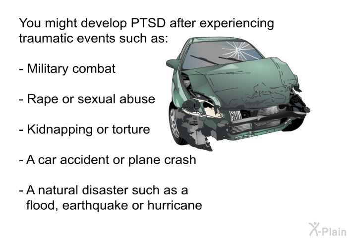 You might develop PTSD after experiencing traumatic events such as:  Military combat Rape or sexual abuse Kidnapping or torture A car accident or plane crash A natural disaster such as a flood, earthquake or hurricane