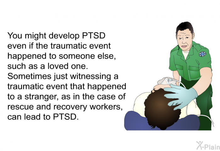 You might develop PTSD even if the traumatic event happened to someone else, such as a loved one. Sometimes just witnessing a traumatic event that happened to a stranger, as in the case of rescue and recovery workers, can lead to PTSD.