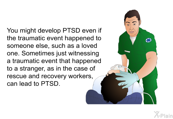 You might develop PTSD even if the traumatic event happened to someone else, such as a loved one. Sometimes just witnessing a traumatic event that happened to a stranger, as in the case of rescue and recovery workers, can lead to PTSD.