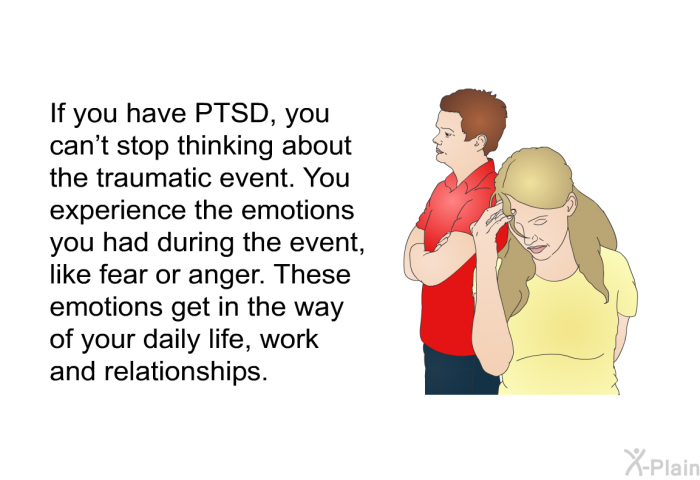 If you have PTSD, you can’t stop thinking about the traumatic event. You experience the emotions you had during the event, like fear or anger. These emotions get in the way of your daily life, work and relationships.