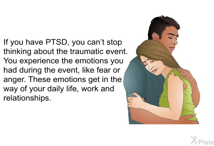 If you have PTSD, you can’t stop thinking about the traumatic event. You experience the emotions you had during the event, like fear or anger. These emotions get in the way of your daily life, work and relationships.