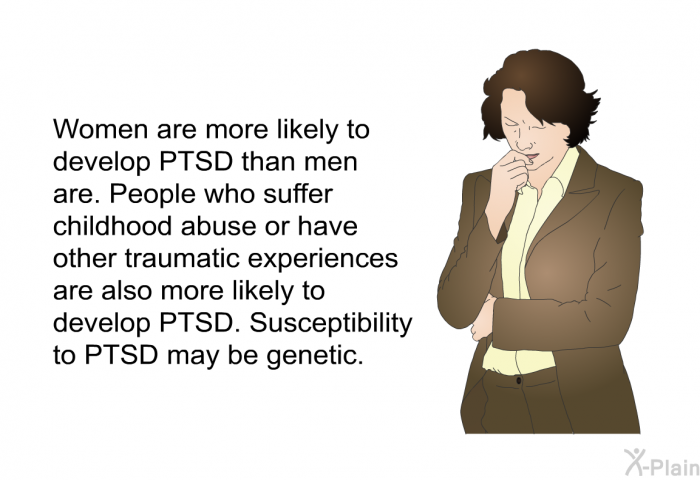 Women are more likely to develop PTSD than men are. People who suffer childhood abuse or have other traumatic experiences are also more likely to develop PTSD. Susceptibility to PTSD may be genetic.