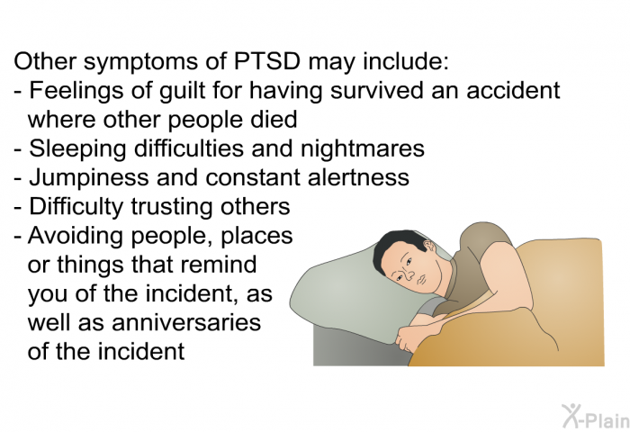 Other symptoms of PTSD may include:  Feelings of guilt for having survived an accident where other people died Sleeping difficulties and nightmares Jumpiness and constant alertness Difficulty trusting others Avoiding people, places or things that remind you of the incident, as well as anniversaries of the incident