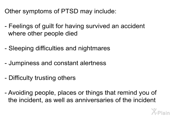 Other symptoms of PTSD may include:  Feelings of guilt for having survived an accident where other people died Sleeping difficulties and nightmares Jumpiness and constant alertness Difficulty trusting others Avoiding people, places or things that remind you of the incident, as well as anniversaries of the incident