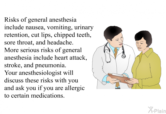 Risks of general anesthesia include nausea, vomiting, urinary retention, cut lips, chipped teeth, sore throat, and headache. More serious risks of general anesthesia include heart attack, stroke, and pneumonia. Your anesthesiologist will discuss these risks with you and ask you if you are allergic to certain medications.