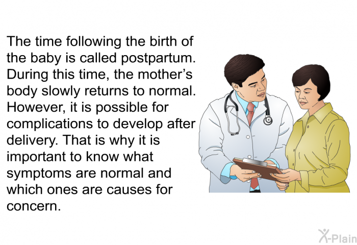 The time following the birth of the baby is called postpartum. During this time, the mother's body slowly returns to normal. However, it is possible for complications to develop after delivery. That is why it is important to know what symptoms are normal and which ones are causes for concern.