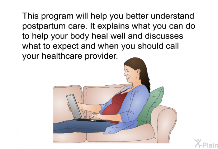 This health information will help you better understand postpartum care. It explains what you can do to help your body heal well and discusses what to expect and when you should call your healthcare provider.